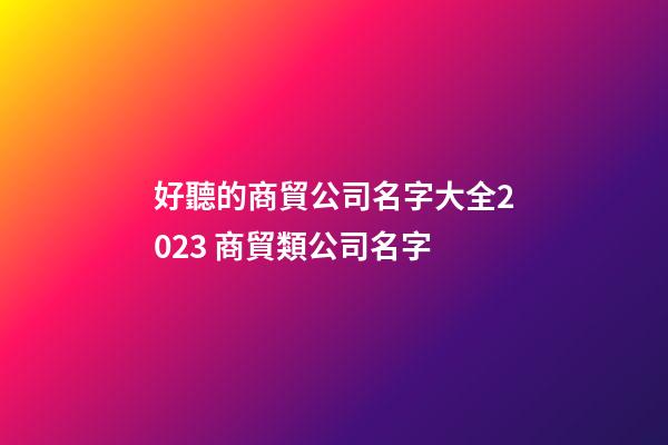 好聽的商貿公司名字大全2023 商貿類公司名字-第1張-公司起名-玄機派